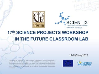 This event is supported by the European Commission’s H2020 programme –
project Scientix 3 (Grant agreement N. 730009), coordinated by European
Schoolnet (EUN), and the Triseum Pilot project. The event is the sole responsibility
of the organizer and it does not represent the opinion of the European Commission
(EC), and the EC is not responsible for any use that might be made of information
contained.
17th SCIENCE PROJECTS WORKSHOP
IN THE FUTURE CLASSROOM LAB
17-19/Nov/2017
 