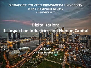 SINGAPORE POLYTECHNIC-WASEDA UNIVERSITY
JOINT SYMPOSIUM 2017
2 NOVEMBER 2017
Colin Koh
LKH Precicon Pte Ltd
Digitalization:
Its Impact on Industries and Human Capital
 