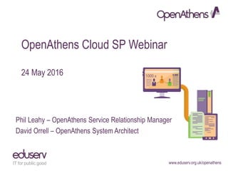 www.eduserv.org.uk/openathens
OpenAthens Cloud SP Webinar
24 May 2016
Phil Leahy – OpenAthens Service Relationship Manager
David Orrell – OpenAthens System Architect
 