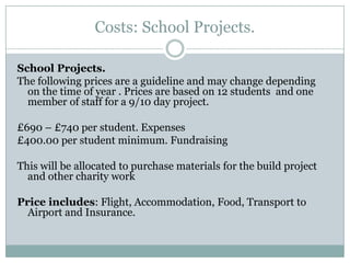 Costs: School Projects.

School Projects.
The following prices are a guideline and may change depending
  on the time of year . Prices are based on 12 students and one
  member of staff for a 9/10 day project.

£690 – £740 per student. Expenses
£400.00 per student minimum. Fundraising

This will be allocated to purchase materials for the build project
  and other charity work

Price includes: Flight, Accommodation, Food, Transport to
  Airport and Insurance.
 