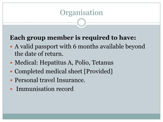 Organisation


Each group member is required to have:
 A valid passport with 6 months available beyond
  the date of return.
 Medical: Hepatitus A, Polio, Tetanus
 Completed medical sheet [Provided]
 Personal travel Insurance.
 Immunisation record
 