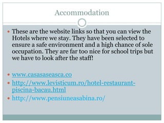 Accommodation

 These are the website links so that you can view the
 Hotels where we stay. They have been selected to
 ensure a safe environment and a high chance of sole
 occupation. They are far too nice for school trips but
 we have to look after the staff!

 www.casasaseasca.co
 http://www.levisticum.ro/hotel-restaurant-
  piscina-bacau.html
 http://www.pensiuneasabina.ro/
 