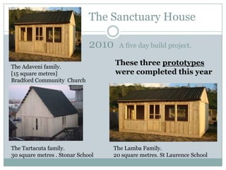The Sanctuary House

                              2010   A five day build project.


The Adaveni family.
                                     These three prototypes
[15 square metres]                   were completed this year
Bradford Community Church




The Tartacuta family.              The Lamba Family.
30 square metres . Stonar School   20 square metres. St Laurence School
 