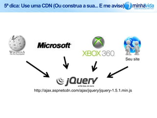 5ª dica: Use uma CDN (Ou construa a sua... E me avise)




             http://ajax.aspnetcdn.com/ajax/jquery/jquery-1.5.1.min.js
 