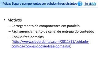 1ª dica: Separe componentes em subdomínios distintos




 • Motivos
     – Carregamento de componentes em paralelo
     – Fácil gerenciamento de canal de entrega do conteúdo
     – Cookie-free domains
       (http://www.cleberdantas.com/2011/11/cuidado-
       com-os-cookies-cookie-free-domains/)
 