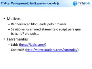 2ª dica: Carregamento tardio/assíncrono de js




 • Motivos
     – Renderização bloqueada pelo browser
     – Se não vai usar imediatamente o script para que
       baixa-lo? ora pois...
 • Ferramentas
     – Labjs (http://labjs.com/)
     – ControlJS (http://stevesouders.com/controljs/)
 