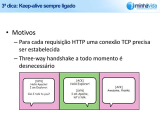 3ª dica: Keep-alive sempre ligado




 • Motivos
     – Para cada requisição HTTP uma conexão TCP precisa
       ser estabelecida
     – Three-way handshake a todo momento é
       desnecessário
 