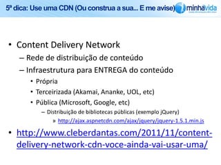 5ª dica: Use uma CDN (Ou construa a sua... E me avise)




• Content Delivery Network
    – Rede de distribuição de conteúdo
    – Infraestrutura para ENTREGA do conteúdo
       • Própria
       • Terceirizada (Akamai, Ananke, UOL, etc)
       • Pública (Microsoft, Google, etc)
           – Distribuição de bibliotecas públicas (exemplo jQuery)
               » http://ajax.aspnetcdn.com/ajax/jquery/jquery-1.5.1.min.js

• http://www.cleberdantas.com/2011/11/content-
  delivery-network-cdn-voce-ainda-vai-usar-uma/
 
