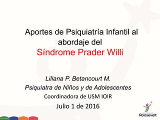 Aportes de Psiquiatría Infantil al
abordaje del
Síndrome Prader Willi
Liliana P. Betancourt M.
Psiquiatra de Niños y de Adolescentes
Coordinadora de USM IOIR
Julio 1 de 2016
 
