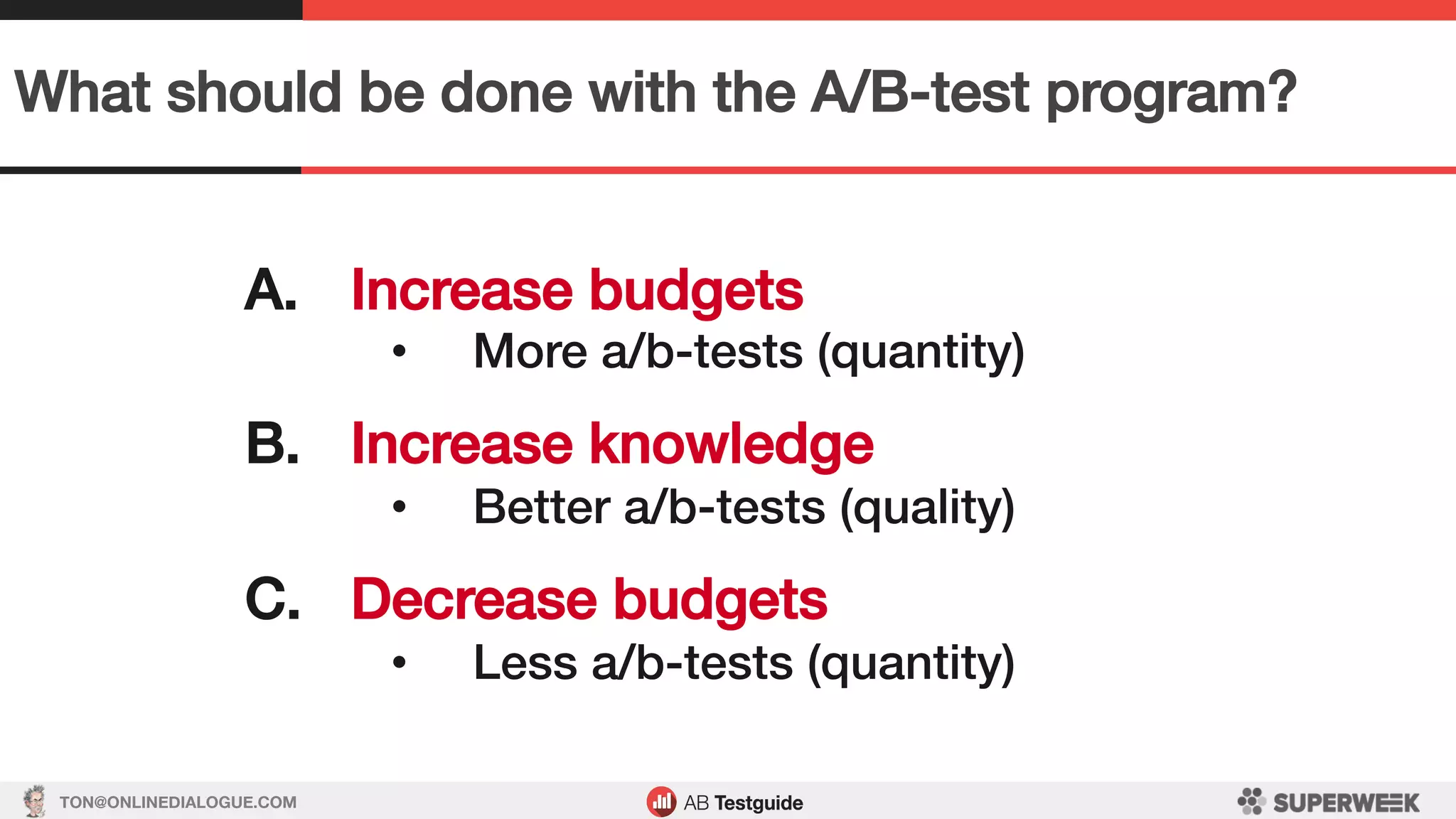 TON@ONLINEDIALOGUE.COM
What should be done with the A/B-test program?!
A.  Increase budgets!
•  More a/b-tests (quantity)!
!
B.  Increase knowledge!
•  Better a/b-tests (quality)!
!
C.  Decrease budgets!
•  Less a/b-tests (quantity)!
 