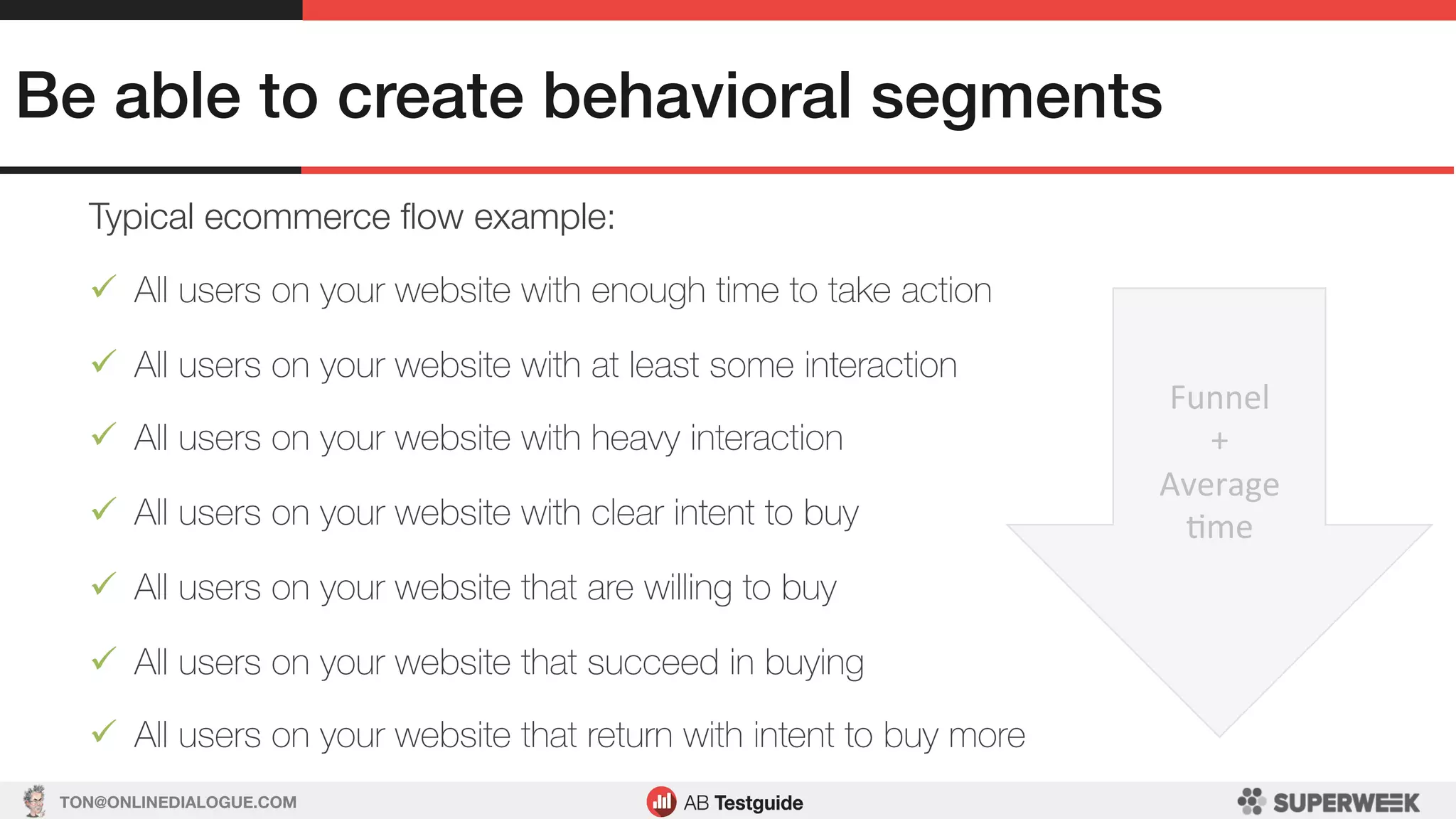 TON@ONLINEDIALOGUE.COM
Be able to create behavioral segments!
Typical ecommerce ﬂow example:
ü  All users on your website with enough time to take action
ü  All users on your website with at least some interaction
ü  All users on your website with heavy interaction
ü  All users on your website with clear intent to buy
ü  All users on your website that are willing to buy
ü  All users on your website that succeed in buying
ü  All users on your website that return with intent to buy more
Funnel	
+	
Average	
Lme	
 