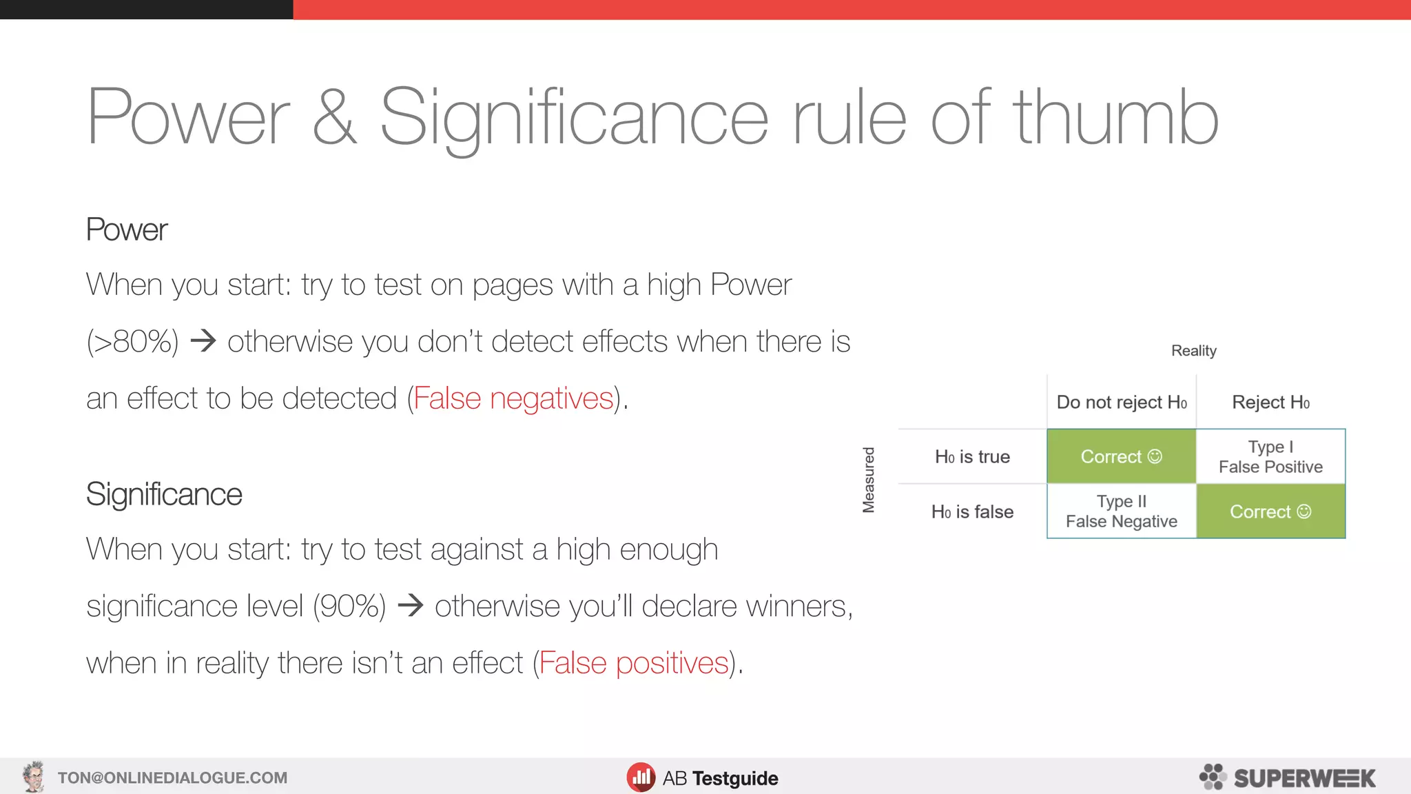 TON@ONLINEDIALOGUE.COM
Power & Signiﬁcance rule of thumb
Power
When you start: try to test on pages with a high Power
(>80%) à otherwise you don’t detect eﬀects when there is
an eﬀect to be detected (False negatives).
Signiﬁcance
When you start: try to test against a high enough
signiﬁcance level (90%) à otherwise you’ll declare winners,
when in reality there isn’t an eﬀect (False positives).
 