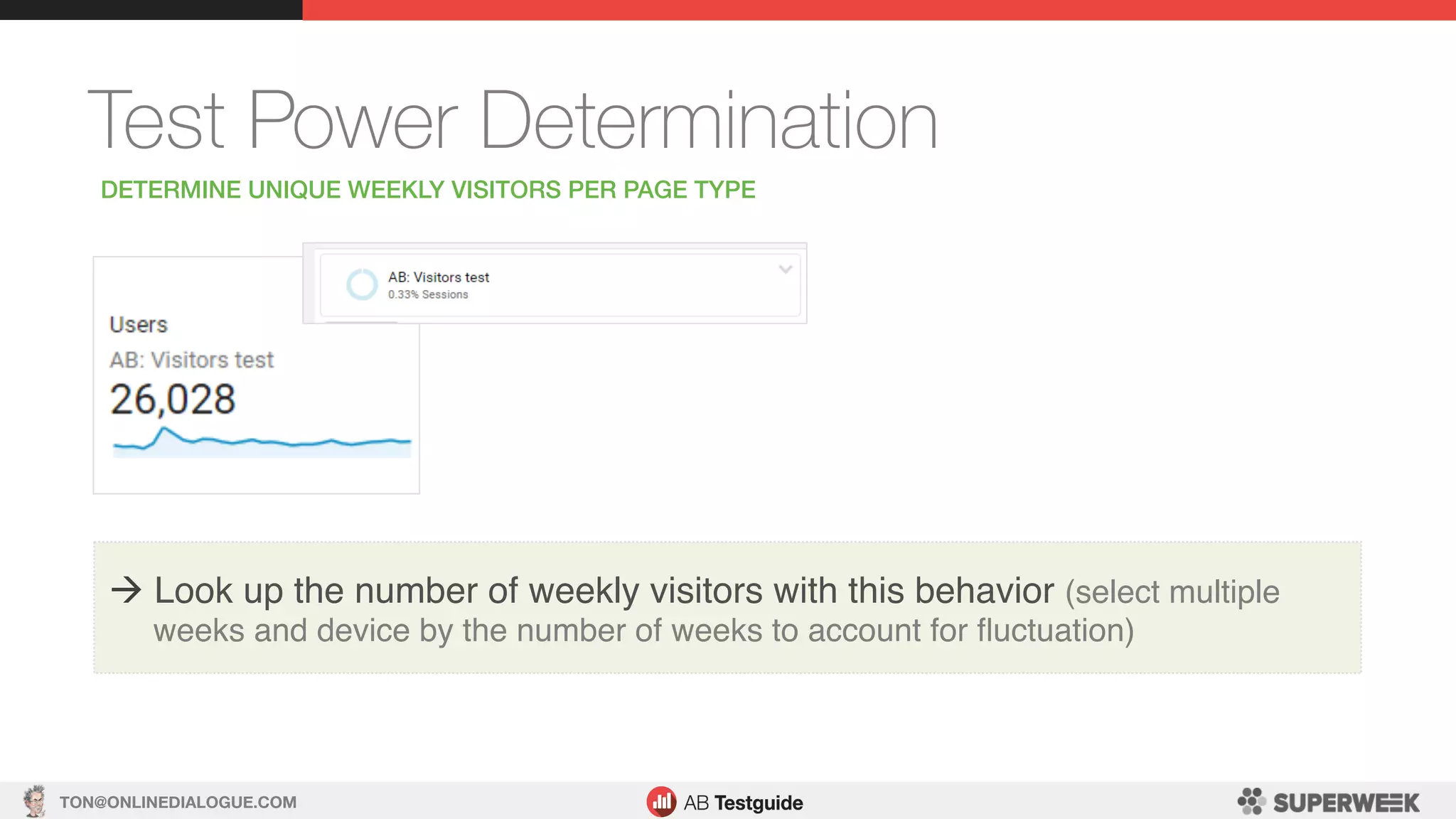 TON@ONLINEDIALOGUE.COM
Test Power Determination
DETERMINE UNIQUE WEEKLY VISITORS PER PAGE TYPE!
à Look up the number of weekly visitors with this behavior (select multiple
weeks and device by the number of weeks to account for ﬂuctuation)
 