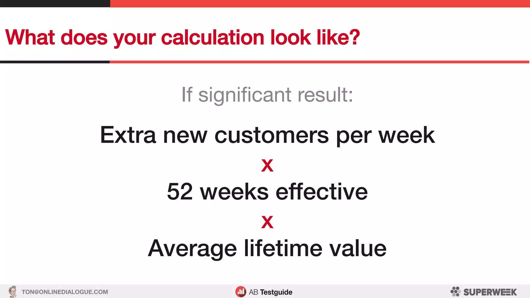 TON@ONLINEDIALOGUE.COM
What does your calculation look like?!
If signiﬁcant result:
!
Extra new customers per week!
x!
52 weeks effective!
x!
Average lifetime value!
 