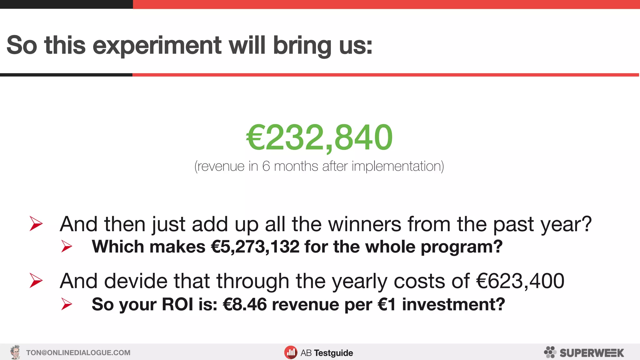 TON@ONLINEDIALOGUE.COM
So this experiment will bring us:!
€232,840!
(revenue in 6 months after implementation)
Ø  And then just add up all the winners from the past year?
Ø  Which makes €5,273,132 for the whole program?

Ø  And devide that through the yearly costs of €623,400
Ø  So your ROI is: €8.46 revenue per €1 investment?
 