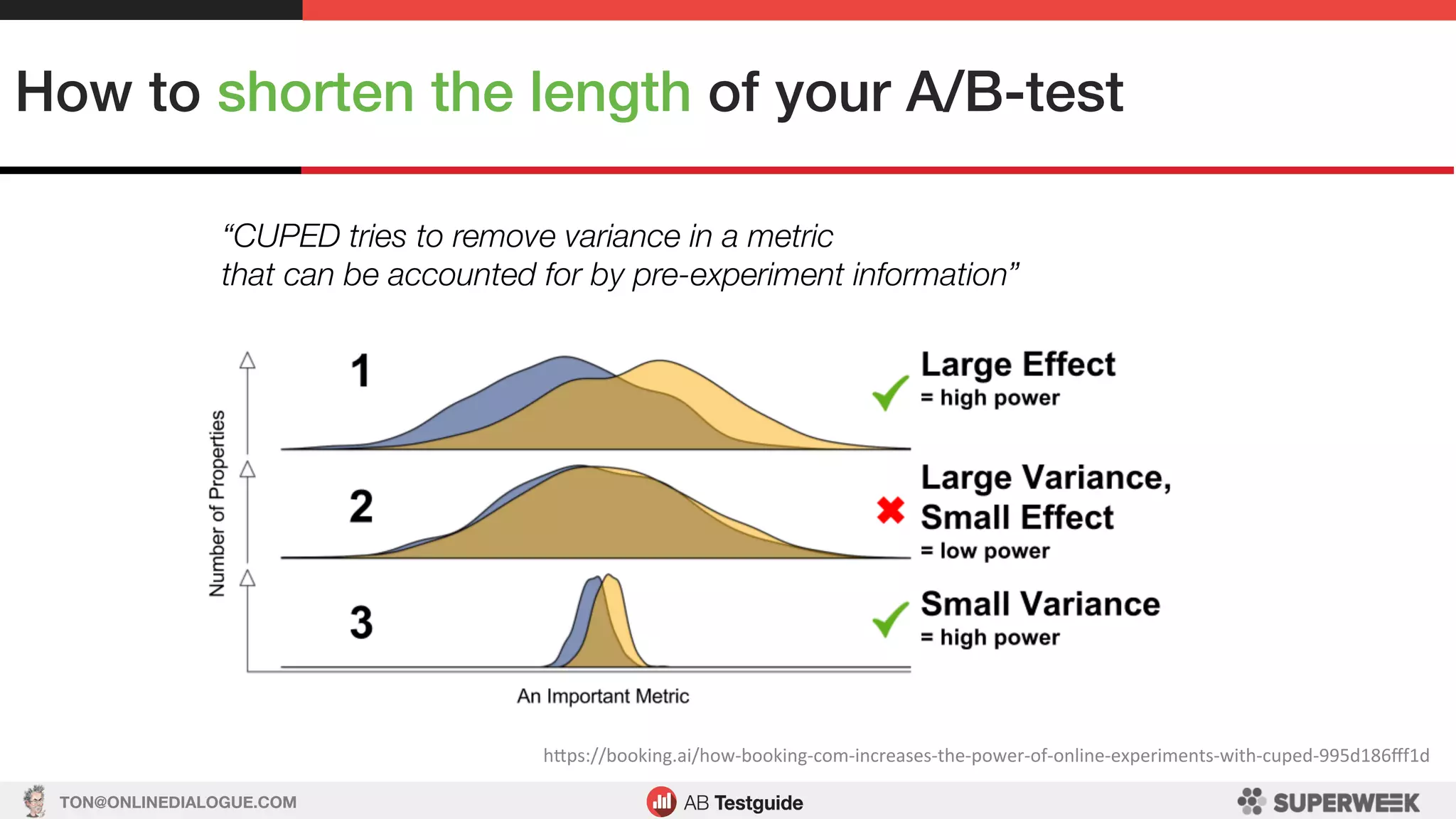 TON@ONLINEDIALOGUE.COM
How to shorten the length of your A/B-test!
hSps://booking.ai/how-booking-com-increases-the-power-of-online-experiments-with-cuped-995d186ﬀf1d	
“CUPED tries to remove variance in a metric
that can be accounted for by pre-experiment information”
 