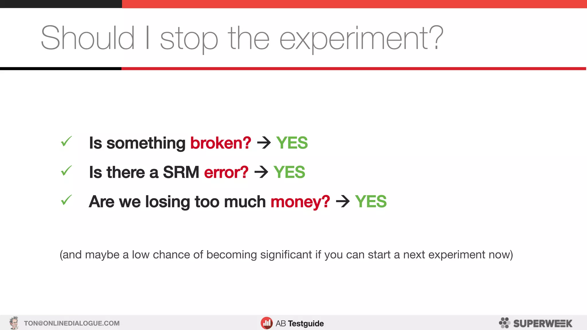 TON@ONLINEDIALOGUE.COM
Should I stop the experiment?
ü  Is something broken? à YES!
ü  Is there a SRM error? à YES!
ü  Are we losing too much money? à YES!
(and maybe a low chance of becoming signiﬁcant if you can start a next experiment now)
 