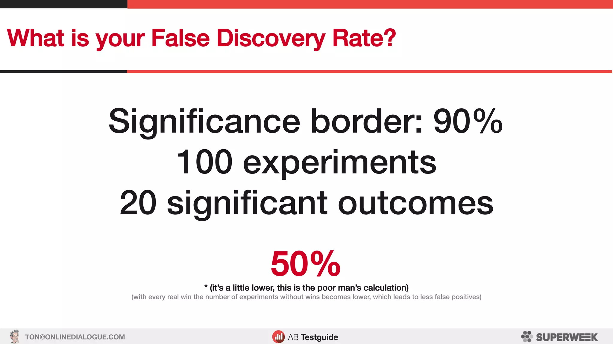 TON@ONLINEDIALOGUE.COM
What is your False Discovery Rate?!
Signiﬁcance border: 90%!
100 experiments!
20 signiﬁcant outcomes!
!
50%!* (it’s a little lower, this is the poor man’s calculation)!
(with every real win the number of experiments without wins becomes lower, which leads to less false positives)!
 