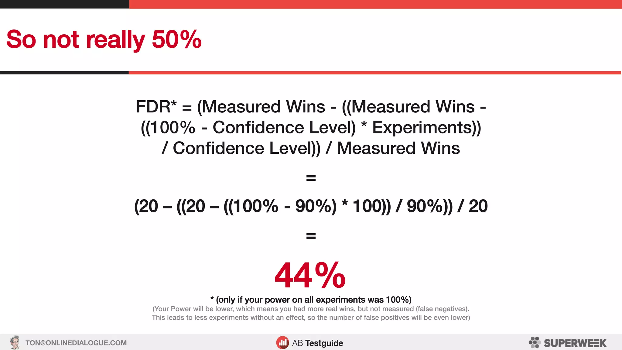 TON@ONLINEDIALOGUE.COM
So not really 50%!
FDR* = (Measured Wins - ((Measured Wins - !
((100% - Conﬁdence Level) * Experiments))!
/ Conﬁdence Level)) / Measured Wins!
!
=!
!
(20 – ((20 – ((100% - 90%) * 100)) / 90%)) / 20!
!
=!
!
44%!* (only if your power on all experiments was 100%)!
(Your Power will be lower, which means you had more real wins, but not measured (false negatives).!
This leads to less experiments without an effect, so the number of false positives will be even lower)!
 