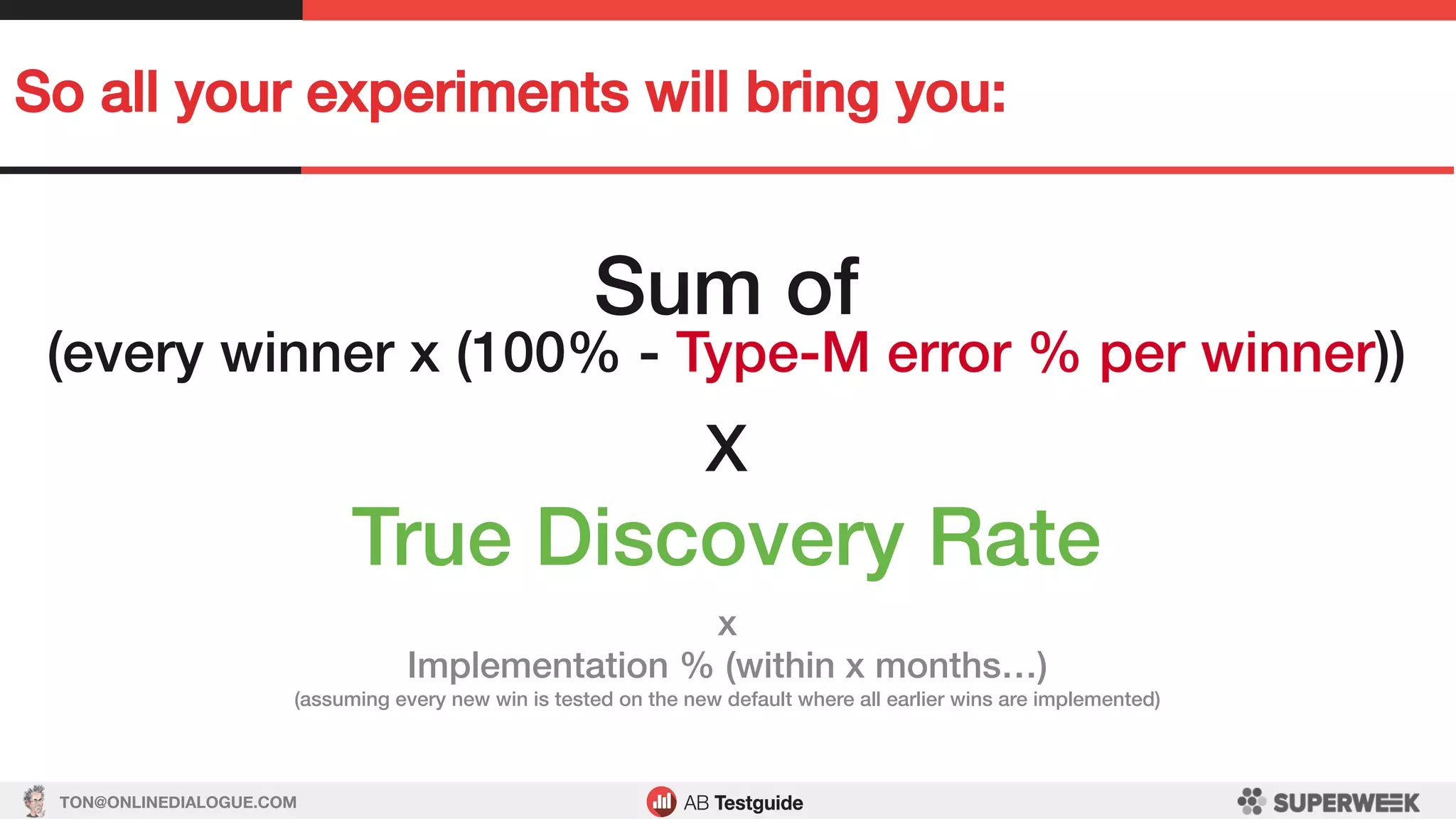 TON@ONLINEDIALOGUE.COM
So all your experiments will bring you:!
Sum of!
(every winner x (100% - Type-M error % per winner))!
!
X!!
True Discovery Rate!
x!
Implementation % (within x months…)!
(assuming every new win is tested on the new default where all earlier wins are implemented)!
 