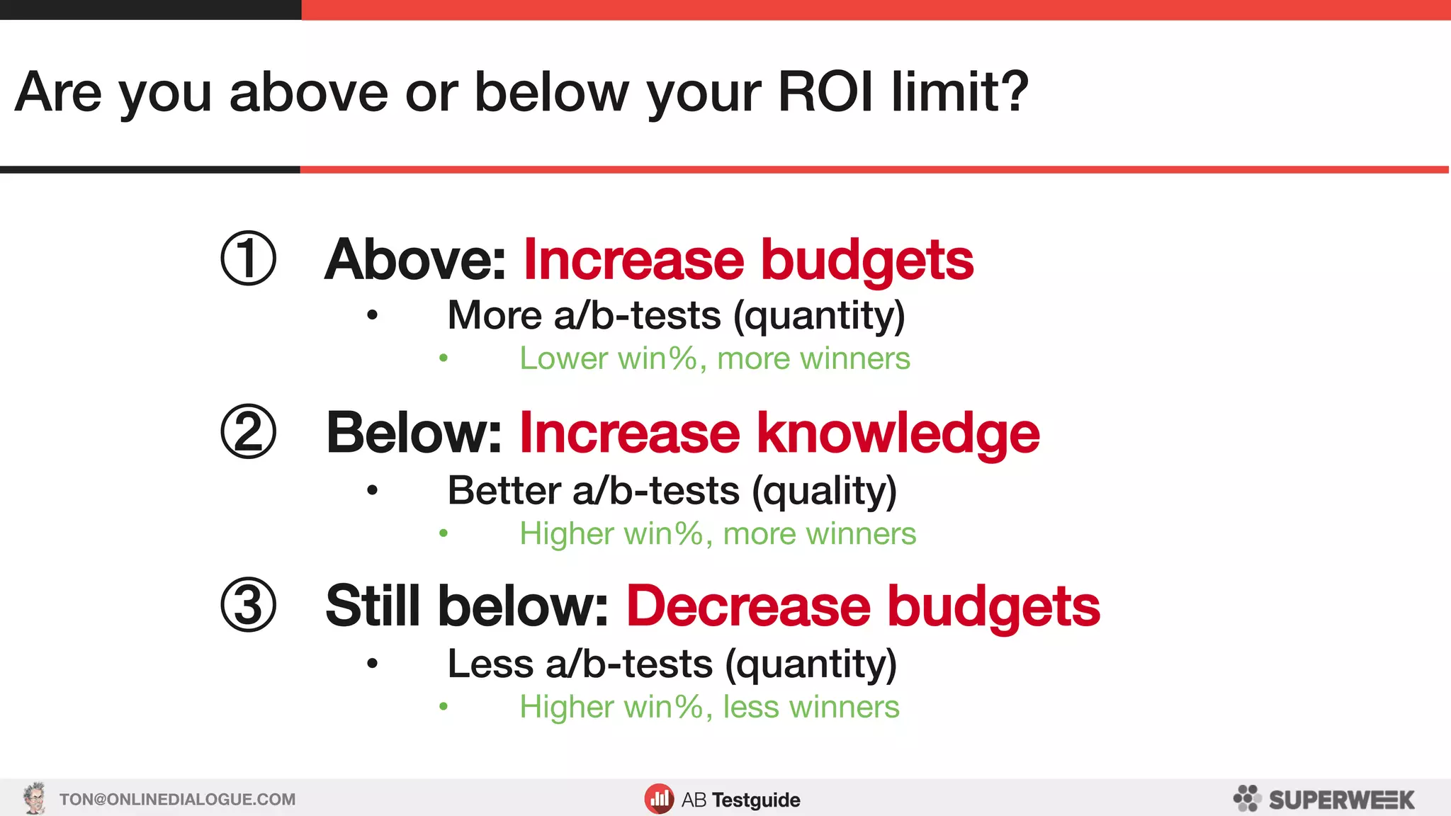 TON@ONLINEDIALOGUE.COM
Are you above or below your ROI limit?!
①  Above: Increase budgets!
•  More a/b-tests (quantity)!
•  Lower win%, more winners
②  Below: Increase knowledge!
•  Better a/b-tests (quality)!
•  Higher win%, more winners
!
③  Still below: Decrease budgets!
•  Less a/b-tests (quantity)!
•  Higher win%, less winners
 