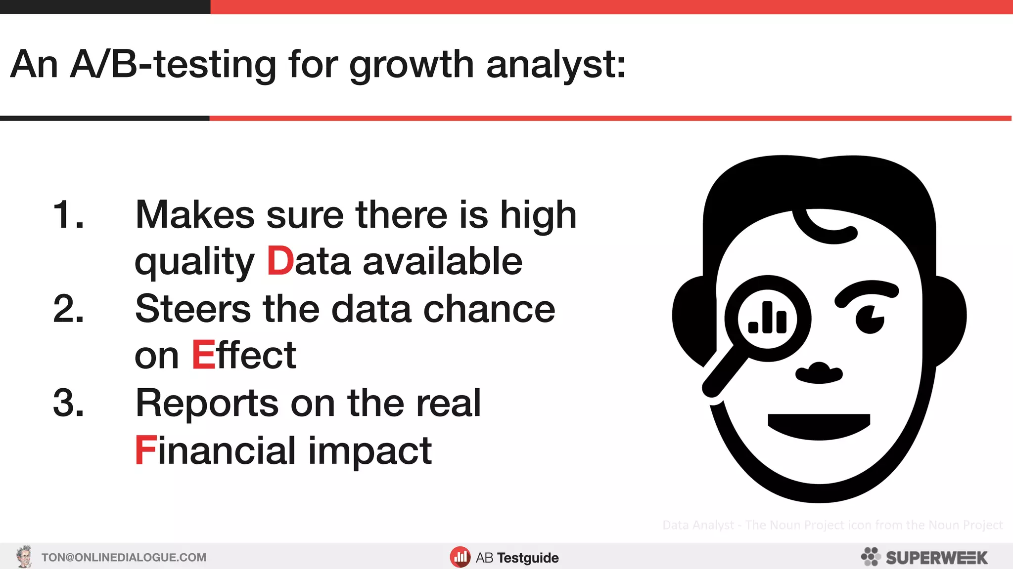 TON@ONLINEDIALOGUE.COM
Data	Analyst	-	The	Noun	Project	icon	from	the	Noun	Project	
An A/B-testing for growth analyst:!
1.  Makes sure there is high
quality Data available!
2.  Steers the data chance
on Effect!
3.  Reports on the real
Financial impact!
 