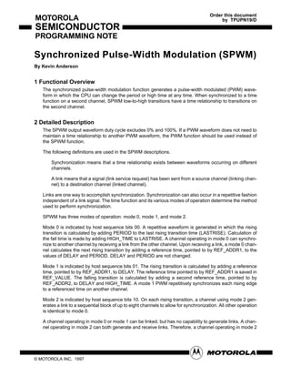 Order this document
MOTOROLA                                                                                     by TPUPN19/D
SEMICONDUCTOR
PROGRAMMING NOTE

Synchronized Pulse-Width Modulation (SPWM)
By Kevin Anderson


1 Functional Overview
   The synchronized pulse-width modulation function generates a pulse-width modulated (PWM) wave-
   form in which the CPU can change the period or high time at any time. When synchronized to a time
   function on a second channel, SPWM low-to-high transitions have a time relationship to transitions on
   the second channel.


2 Detailed Description
   The SPWM output waveform duty cycle excludes 0% and 100%. If a PWM waveform does not need to
   maintain a time relationship to another PWM waveform, the PWM function should be used instead of
   the SPWM function.

   The following definitions are used in the SPWM descriptions.

       Synchronization means that a time relationship exists between waveforms occurring on different
       channels.

       A link means that a signal (link service request) has been sent from a source channel (linking chan-
       nel) to a destination channel (linked channel).

   Links are one way to accomplish synchronization. Synchronization can also occur in a repetitive fashion
   independent of a link signal. The time function and its various modes of operation determine the method
   used to perform synchronization.

   SPWM has three modes of operation: mode 0, mode 1, and mode 2.

   Mode 0 is indicated by host sequence bits 00. A repetitive waveform is generated in which the rising
   transition is calculated by adding PERIOD to the last rising transition time (LASTRISE). Calculation of
   the fall time is made by adding HIGH_TIME to LASTRISE. A channel operating in mode 0 can synchro-
   nize to another channel by receiving a link from the other channel. Upon receiving a link, a mode 0 chan-
   nel calculates the next rising transition by adding a reference time, pointed to by REF_ADDR1, to the
   values of DELAY and PERIOD. DELAY and PERIOD are not changed.

   Mode 1 is indicated by host sequence bits 01. The rising transition is calculated by adding a reference
   time, pointed to by REF_ADDR1, to DELAY. The reference time pointed to by REF_ADDR1 is saved in
   REF_VALUE. The falling transition is calculated by adding a second reference time, pointed to by
   REF_ADDR2, to DELAY and HIGH_TIME. A mode 1 PWM repetitively synchronizes each rising edge
   to a referenced time on another channel.

   Mode 2 is indicated by host sequence bits 10. On each rising transition, a channel using mode 2 gen-
   erates a link to a sequential block of up to eight channels to allow for synchronization. All other operation
   is identical to mode 0.

   A channel operating in mode 0 or mode 1 can be linked, but has no capability to generate links. A chan-
   nel operating in mode 2 can both generate and receive links. Therefore, a channel operating in mode 2




© MOTOROLA INC, 1997
 