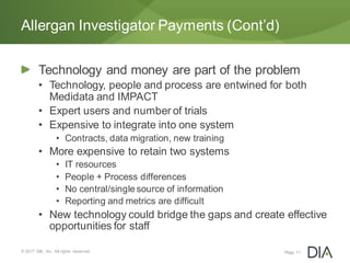 Technology and money are part of the problem
• Technology, people and process are entwined for both
Medidata and IMPACT
• Expert users and number of trials
• Expensive to integrate into one system
• Contracts, data migration, new training
• More expensive to retain two systems
• IT resources
• People + Process differences
• No central/single source of information
• Reporting and metrics are difficult
• New technology could bridge the gaps and create effective
opportunities for staff
© 2017 DIA, Inc. All rights reserved.
Allergan Investigator Payments (Cont’d)
Page 11
 