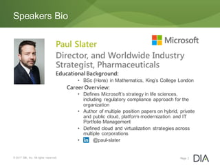 © 2017 DIA, Inc. All rights reserved.
Speakers Bio
Page 2
Paul Slater
Director, and Worldwide Industry
Strategist, Pharmaceuticals
Educational Background:
• BSc (Hons) in Mathematics, King’s College London
Career Overview:
• Defines Microsoft’s strategy in life sciences,
including regulatory compliance approach for the
organization
• Author of multiple position papers on hybrid, private
and public cloud, platform modernization and IT
Portfolio Management
• Defined cloud and virtualization strategies across
multiple corporations
• @paul-slater
 