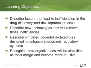 Describe factors that lead to inefficiencies in the
drug discovery and development process
Describe new technologies that will remove
those inefficiencies
Describe simplified powerful architectures
designed to enhance specialized regulatory
systems
Recognize how organizations will be simplified
as tools merge and become more intuitive
© 2017 DIA, Inc. All rights reserved.
Learning Objectives
Page 5
 