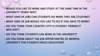 • WOULD YOU LIKE TO WORK AND STUDY AT THE SAME TIME IN THE
UNIVERSTY YEARS? WHY?
• WHAT KIND OF JOBS CAN STUDENTS DO WHEN THEY ARE STUDYING?
• WHAT KIND OF JOB WOULD YOU LIKE TO DO IF YOU HAVE TO WORK?
• DO YOU THINK YOUR COUNTRY/CITY IS STUDENT-FRIENDLY?
WHY/NOT?
• DO YOU THINK STUDENTS CAN WORK IN THE UNIVERSITY?
• DO YOU KNOW ABOUT THE JOB OPPORTUNITIES OF MEDIPOL
UNIVERSITY FOR STUDENTS WHILE EDUCATION?
 