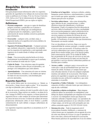 3
Requisitos Generales
Introducción
Esta guía proporcionará información sobre los requisitos
generales de seguridad en los trabajos de excavaciones tales
como se publican en el Código 29 de las Normas Federales
1926, Subsección P de la Administración de Seguridad y
Salud Ocupacional (OSHA, por sus siglas en inglés).
Definiciones
• Persona competente – una que es capaz de identificar
peligros existentes y predicibles en el entorno o
las condiciones de trabajo que son antihigiénicas
o peligrosas para los empleados, y quien tiene la
autorización de iniciar medidas correctivas puntuales
para eliminarlos.
• Excavación – cualquier corte, cavidad, zanja, o
depresión hecha en la superficie de la tierra debido a la
extracción de tierra.
• Ingeniero Profesional Registrado – Cualquier persona
que, mediante educación y capacitación, ha cumplido
con los requisitos de registración y está registrada como
ingeniero en el estado donde el trabajo está siendo
ejecutado.
• Zanja – Una excavación estrecha hecha en la tierra.
Generalmente la profundidad es mayor que la anchura,
pero la anchura no mide más de 15 pies.
• Cajón de Zanja - Una estructura capaz de aguantar
la fuerzas impuestas sobre ella por un derrumbe y así
proteger a los trabajadores que estén adentro.
• Apuntalamiento – Una estructura tal como un sistema
de metal hidráulico, mecánico, o de madera que apoya
los lados de una excavación y está diseñada para
prevenir derrumbes.
Requisitos Específicos
Una norma básica para las excavaciones es, “planée su
excavación, y luego excave según su plan.” Si se encuentra
con algo no planeado, pare y planée de nuevo.
Antes de excavar, entérese de todo lo posible sobre la ruta
de la excavación. Haga realizar un estudio y un plano de la
ruta. Aunque la OSHA no los requiere, es buena práctica de
ingeniería llevar a cabo sondeos de terreno para determinar
las clases de tierra en la ruta. Un diario de sondeos de terreno
proporciona información sobre el nivel freático y posible
contaminación de suelo debido a tanques subterráneos de
almacenamiento.
Los siguientes requisitos específicos se encuentran en el 29
CFR 1926.651.
• Estorbos en la Superficie – incluyen a árboles, señales,
banquetas, postes eléctricos, estacionamientos, y paredes
que se tienen que quitar, apuntalar, o sostener de otra
manera para prevenir un peligro.
• Servicios subterráneos – tales como alcantarillas,
agua, tuberías de gas, comunicaciones, y cables
eléctricos tienen que identificarse y localizarse
físicamente. Llame a la empresa local de ubicación de
servicios, déles la localización o la ruta y profundidad
de la excavación propuesta y pida la ubicación de los
servicios. Generalmente la empresa localizadora de
servicios requiere un mínimo de 48 horas de aviso
previo. Proporcióneles cuanta anticipación como sea
posible. Al localizarse, el servicio tiene que desenterrarse
físicamente con mucho cuidado.
Una vez descubierto el servicio, llega a ser suya la
responsabilidad de sostener, proteger, o mandar a quitar
el servico como sea necesario. El localizar todos los
servicios subterráneos que cruzan o paralelan su ruta
puede llevar mucho tiempo, pero el no hacerlo podría
tener consecuencias serias. En la ciudad de Dallas,
hay un promedio de 98 cruces de servicios en una sola
cuadra. Las consecuencias de topar con una línea de
gas petróleo o servicio eléctrico subterráneo podrían ser
mortales pero evitables.
• Acceso y salida – cualquier zanja o excavación con
cuatro pies o más de profundidad tiene que tener una
manera de salida. Escaleras y/o rampas tienen que
estar ubicadas máximo 25 pies de cualquier empleado
mientras esté adentro de la excavación. Otra buena
práctica de seguridad es asegurar que las escaleras se
extiendan tres pies arriba de la superficie y que estén
amarradas si es posible.
• Exposición a Tráfico Vehicular – Los trabajadores
expuestos al tráfico vehicular tienen que usar chalecos o
ropa de alta visibilidad.
• Exposición a objetos en desplome – Bajo ninguna
condición deben ser permitidos los trabajadores estar
debajo de objetos manipulados por máquinas de levantar
o excavar. Los trabajadores tienen que alejarse de
vehículos subiendo o bajando cargas. Los operadores de
vehículos pueden permanecer en sus vehículos al subir
o bajar cargas, con tal de que estén protegidos por una
cabina construida según el 29 CFR 1926.601 (b)(6).
• Sistemas de aviso – Toda la maquinaria móvil
(excavadoras frontales, bulldozers, y camiones de
volteo) tienen que ser equipados con un aparato de aviso
tal como una alarma de reversa si es que el operador no
tiene vista clara y directa del borde de la excavación.
Otras buenas prácticas de seguridad son el uso de señales
 