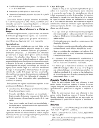 7
Cajas de Zanjas
Una caja de zanja es una caja metálica prefabricada que se
coloca en la excavación. No proporciona fuerza estructural
a la excavación pero les da a los trabajadores un sitio de
trabajo seguro que los protégé de derrumbes. Un ingeniero
profesional registrado tiene que diseñar la caja o sistema
de cajas los cuales pueden ser prefabricados o armadas
en el sitio como sea necesario. Sea donde sea el lugar de
construcción, tienen que construirse según especificaciones
exactas de ingenería. Existen varios requisitos de seguridad
al usar una caja de zanjas:
• Las cajas tienen que instalarse de manera que impiden
movimientos de lado a lado o cualquier otro movimiento
peligroso debido a movimientos laterales repentinos, o
sea derrumbes.
• El sistema de cajas no se expondrán a cargas que exceden
el estándar del diseño.
• Lostrabajadoresestaránprotegidosdelospeligrosdeder-
rumbes al entrar o salir del área protegida por la caja.
• No se permitirá que los trabajadores estén adentro de la
caja o que se suban en la caja al instalarse, desmontarse
o moverse verticalmente.
• La estructura de la caja se extenderá un mínimo de 18
pulgadasarribadelbordedelaexcavaciónalusarsejunto
con una excavación con declive o escalonadas.
• Se permite que la excavación se extienda a una profun-
diddad de hasta 2 pies debajo de la caja con tal de que la
caja está diseñada para resistir la fuerza calculada por
toda la profundidad de la zanja y no hay indicaciones
de un posible derrumbe de atrás o por debajo de la caja
mientras está abierta la zanja.
Requisito Final de Seguridad
Todas las excavaciones tienen que rellenarse lo más
pronto posible después de remover el sistema de apoyo.
Ningún trabajador será permitido en una excavación sin
apuntalamiento o protección no importa lo imperiosa la
razón.
Todas las excavaciones tienen que rellenarse lo más
pronto posible después de remover el sistema de apoyo.
Ningún trabajador será permitido en una excavación sin
apuntalamiento o protección no importa lo imperiosa la
razón.
• El suelo de la superficie tiene grietas a una distancia de
1⁄2 a 3⁄4 de la excavación
• Protuberancias en la pared de la excavación
• Liberación de terrones o pequeñas secciones de la pared
de la excavación.
Todos estos indican un peligro inminente de derrumbe.
Si se observa cualquier de estas señales, se ordenará a los
empleados a evacuar la excavación y el declive se extenderá
o se instalará un sistema mecánico de protección.
Sistemas de Apuntalamiento y Cajas de
Zanja
Sistemas de apuntalamiento y cajas de zanja son medidas
de protección que proporcionan soporte a una excavación
El sistema más seguro es uno que puede ser instalado y
removido sin que el personal entre en la excavación.
Apuntalamiento
Este sistema está diseñado para prevenir fallos en las
excavaciones (derrumbes) al apoyar las paredes de la zanja
con un sistema de montantes verticales y/o planchas y
abrazaderas (broqueles). Las abrazaderas son estructuras
que atraviesan la zanja y ponen presión en los montantes
verticales y las planchas (véase Figura 3). Métodos de
apuntalamiento varían desde abrazaderas de madera hasta
aparatos hidráulicos de aluminio que presionan directamente
en la pared de la zanja y aplican aproximadamente 1500
libras de presión por pulgada cuadrada (psi, por sus siglas en
inglés), lo cual anticipa cargas en el suelo. Esta anticipación
de cargas en el suelo produce el llamado “efecto de arco” que
estabiliza las paredes de la zanja y previene un derrumbe.
Información sobre maneras de apuntalar con madera puede
obtenerse del 29 CFR 1926, Subsección P, Apéndice C.
El Apéndice D tiene información sobre apuntalamiento
hidráulico de aluminio.
Los siguientes son algunos requisitos de seguridad al usar
apuntalamiento hidráulico de aluminio:
• La instalación y desmontaje del apuntalamiento se hace
desde afuera de la excavación.
• Broqueles individuales (elementos) son presurizados y
despresurizados lentamente para prevenir fallo de los
demás elementos o derrumbe de las paredes de la exca-
vación.
• Datos propocionados por el fabricante son tabulados y
diseñados por un ingeniero profesional registrado (PE,
por sus siglas en inglés).
Esta información y procedimientos de uso tienen que
seguirse no obstante las clasificaciones de suelo. Cualquier
modificación tiene que hacerse por un ingeniero profesional
registrado y aprobado por escrito y sellado.
Recurcos
“Excavations.” Code of Federal Regulations Title 29, Pt.
1926, Subpt. P, September 1, 2000 ed.
8 Hour Competent Person Student Manual, Speed Shore
Corporation, 1993
OSHA 2226, Excavations, Occupational Safety and Health
Administration, 2000 (Reprinted)
 