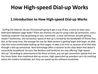 How High-speed Dial-up Works
         1.Introduction to How High-speed Dial-up Works

  Surfing the Internet, do you find yourself going to get a cup of tea, a comic or clean your
bathroom between page loads? There are chances are you're using a dial-up connection, and a
sneaking suspicion may be growing on you; eventually , is your connection actually getting
slower? Sometimes, the connection speed of dial-up is limited by the bandwidth of Phone lines.
But, at the same time, the average file size for Web content is getting larger and larger. So Web
sites feel more comfortable bulking up their pages. It takes a lot time to squeeze all of that data
through a dial-up connection. New technology offers a solution to the slow-down that doesn't
necessitate broadband. Services like NetZero and EarthLink are now offering "high-speed
dial-up.“ According to advertisement for these services, you can get connection speeds that are
five times faster than traditional dial-up service. High-speed dial-up providers can't do anything
about the modem handshake, but they can speed up the software handshake.
 
