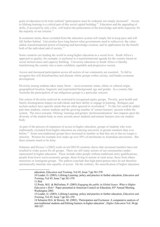 goals of education to be truly realised “participation must be widened, not simply increased”. Access
to lifelong learning is a critical part of this social capital building.10 Education and the upgrading of
skills, if accessed by only a few, will lead to the polarisation of the knowledge and skills trajectory for
the majority of our citizens.11

In economic terms, those excluded from the education system will simply fail to keep pace and will
fall further behind. Universities have long known what governments need to rediscover: the value-
added, transformational power of learning and knowledge creation, and its application for the benefit
both of the individual and of society.12

Some countries are leading the world in using higher education as a social lever. South Africa’s
approach to quality, for example, is anchored in a transformational agenda for the country based on
social inclusiveness and capacity building. University education in South Africa is literally
transforming the country into a more confident, equitable and progressive society.

Access and increased participation across all sectors of our community are essential. To fail to
recognise this will disenfranchise and alienate whole groups within society, and hinder economic
development.

Diversity among students takes many forms – socio-economic status, ethnic or cultural origin,
geographical location, linguistic and experiential background, age and gender. In a country like
Australia the participation of our indigenous groups is a particular concern.

Our notion of diversity need not be restricted to recognised equity groups. Poverty, poor health and
family disintegration impact on individuals and their ability to engage in learning. Refugees and
asylum seekers have specific needs that are often ignored or overlooked.13 To this list could be added
part time students, remote students and the growing number of ‘earner-learners’ present within the
system. The move towards ‘lifelong’ learning and greater ‘professionalisation’ also impacts upon the
diversity of the student body as more second career students and mature learners join our student
body.

As part of the process of expansion of access to higher education, groups of students who were
traditionally excluded from higher education are entering university in greater numbers than ever
before.14 Some non-traditional groups have increased in number so that they are in fact no longer a
minority. Women for example now make up over 50% of enrolments in Australian universities. But
there remains much to be done.

Schuetze and Slowey’s (2002) work on ten OECD countries shows that increased numbers have not
resulted in wider access for all groups. There are still many sectors of our communities under-
represented in higher education. These include older people without traditional entry qualifications,
people from lower socio-economic groups, those living in remote or rural areas, those from ethnic
minorities or immigrant groups. The authors conclude that high participation rates do not therefore
automatically translate into equality of access. On the contrary. the massification of higher education

             education, Education and Training, Vol 45, Issue 7 pp 361-370
             10 Leader, G. (2003), Lifelong Learning: policy and practice in further education, Education and
             Training, Vol 45, Issue 7 pp 361-370
             11 Ibid
             12 Poole, M.E. & McFarlane, P. (2003) Engaging the public in Global Issues: What is Higher
             Education’s Role? Paper presented at American Council on Education, 85th Annual Meeting,
             Washington 2003.
             13 Leader, G. (2003), Lifelong Learning: policy and practice in further education, Education and
             Training, Vol 45, Issue 7 pp 361-370
             14 Schuetze H.G. & Slowey, M. (2002), ‘Participation and Exclusion: A comparative analysis of
             non-traditional students and lifelong learners in higher education’, Higher Education Vol. 44 pp
             309-327
 