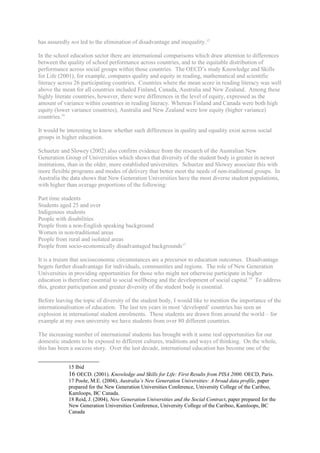 has assuredly not led to the elimination of disadvantage and inequality.15

In the school education sector there are international comparisons which draw attention to differences
between the quality of school performance across countries, and to the equitable distribution of
performance across social groups within those countries. The OECD’s study Knowledge and Skills
for Life (2001), for example, compares quality and equity in reading, mathematical and scientific
literacy across 26 participating countries. Countries where the mean score in reading literacy was well
above the mean for all countries included Finland, Canada, Australia and New Zealand. Among these
highly literate countries, however, there were differences in the level of equity, expressed as the
amount of variance within countries in reading literacy. Whereas Finland and Canada were both high
equity (lower variance countries), Australia and New Zealand were low equity (higher variance)
countries.16

It would be interesting to know whether such differences in quality and equality exist across social
groups in higher education.

Schuetze and Slowey (2002) also confirm evidence from the research of the Australian New
Generation Group of Universities which shows that diversity of the student body is greater in newer
institutions, than in the older, more established universities. Schuetze and Slowey associate this with
more flexible programs and modes of delivery that better meet the needs of non-traditional groups. In
Australia the data shows that New Generation Universities have the most diverse student populations,
with higher than average proportions of the following:

Part time students
Students aged 25 and over
Indigenous students
People with disabilities
People from a non-English speaking background
Women in non-traditional areas
People from rural and isolated areas
People from socio-economically disadvantaged backgrounds17

It is a truism that socioeconomic circumstances are a precursor to education outcomes. Disadvantage
begets further disadvantage for individuals, communities and regions. The role of New Generation
Universities in providing opportunities for those who might not otherwise participate in higher
education is therefore essential to social wellbeing and the development of social capital.18 To address
this, greater participation and greater diversity of the student body is essential.

Before leaving the topic of diversity of the student body, I would like to mention the importance of the
internationalisation of education. The last ten years in most ‘developed’ countries has seen an
explosion in international student enrolments. These students are drawn from around the world – for
example at my own university we have students from over 80 different countries.

The increasing number of international students has brought with it some real opportunities for our
domestic students to be exposed to different cultures, traditions and ways of thinking. On the whole,
this has been a success story. Over the last decade, international education has become one of the


             15 Ibid
             16 OECD. (2001). Knowledge and Skills for Life: First Results from PISA 2000. OECD, Paris.
             17 Poole, M.E. (2004), Australia’s New Generation Universities: A broad data profile, paper
             prepared for the New Generation Universities Conference, University College of the Cariboo,
             Kamloops, BC Canada.
             18 Reid, J. (2004), New Generation Universities and the Social Contract, paper prepared for the
             New Generation Universities Conference, University College of the Cariboo, Kamloops, BC
             Canada
 