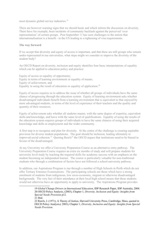 most dynamic global service industries.19

There are however warning signs that we should heed, and which inform the discussion on diversity.
There have for example, been incidents of community backlash against the perceived ‘over
representation’ of certain groups. Post September 11 has seen challenges to the notion that
internationalisation is a benefit - in the US leading to a tightening of visa requirements.

The way forward

If we accept that diversity and equity of access is important, and that there are still groups who remain
under-represented in our universities, what steps might we consider to improve the diversity of the
student body?

An OECD Report on diversity, inclusion and equity identifies four basic interpretations of equality
which can be applied to education policy and practice:

Equity of access or equality of opportunity;
Equity in terms of learning environment or equality of means,
Equity of achievement, and
Equality in using the result of education or equality of application.20

Equity of access requires us to address the issue of whether all groups of individuals have the same
chance of progressing through the education system. Equity of learning environment asks whether
disadvantaged individuals benefit from a learning environment that is equivalent to that enjoyed by
more advantaged students, in terms of the level of experience of their teachers and the quality and
quantity of their resources.

Equity of achievement asks whether all students master, with the same degree of expertise, equivalent
skills and knowledge, and leave with the same level of qualifications. Equality of using the results of
the education system requires groups of individuals to have the same chances of using their acquired
knowledge and skills in employment and the wider community.

A first step is to recognise and plan for diversity. At the centre of the challenge is creating equitable
provision for diverse student populations. The goal should be inclusion, leading ultimately to
improved social cohesion.21 Quoting Rawls22 the OECD argues that institutions need to be biased in
favour of the disadvantaged.

At my University we offer a University Preparation Course as an alternative entry pathway. The
University Preparation Course requires an extra six months of study and will prepare students for
university level study by teaching the required skills for academic success with an emphasis on the
student becoming an independent learner. The course is particularly valuable for non-traditional
students who through a combination of factors have not followed a school-university pathway.

In addition, our Aspirations Program is run through a number of High Schools in Perth which do not
offer Tertiary Entrance Examinations. The participating schools are those which have a strong
enrolment of students from indigenous, low socio-economic, migrant or otherwise disadvantaged
backgrounds. The very fact of their attendance at their local high school means that these students
would not otherwise have an opportunity to apply to university. The Aspirations Program provides

             19 Global Change Drivers in International Education, IDP Research Paper, IDP Australia, 2004.
             20 OECD Policy Analysis, (2003), Chapter 1, Diversity, Inclusion and Equity: Insights from
             Special Needs Provision p12.
             21 Ibid.
             22 Rawls, J. (1971), A Theory of Justice, Harvard University Press, Cambridge, Mass, quoted in
             OECD Policy Analysis,( 2003), Chapter 1, Diversity, Inclusion and Equity: Insights from Special
             Needs Provision.
 