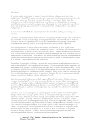 this chance.

In considering the participation of students from non-traditional religious, racial and ethnic
backgrounds, Tatum (2004) suggests that diversity is necessary in order to move us beyond the cycle
of prejudice and racism. In order to provide truly inclusive environments, Tatum states that
institutions need to affirm identity (students need to see themselves reflected in the environment
around them) build community (encourage a sense of belonging to a wider community) and cultivate
leadership (leadership requires the ability to interact effectively with people from very different
backgrounds).23

A more diverse student body has major implications for curriculum, teaching and learning and
research.

One of the key challenges which the massification of higher education has brought is the need to meet
the educational needs of an increasingly diverse group of students. Traditional modes of study and
instruction in highly disciplined specific awards are not able to meet the growing demand of the
student body for flexibility, method of delivery and nature of the educational experience.

The challenge for us is to design curricula and learning environments, in order to provide the
flexibility and inclusivity which a diverse student body requires. For example, we must recognise that
increasing numbers of students are working during their studies. A model which requires students to
sit in a lecture theatre for an hour at 9 o’clock each Monday morning is not going to meet the needs of
a large number of our students. Our experience has been to promote the use of the internet and a web-
based course management system to ensure that students who are unable to attend classes have access
to all necessary coursework materials and information.

Some of our faculties have established extensive peer mentoring systems whereby new-to-university
students are paired with experienced university students. The mentors ensure that the newcomers are
made aware of the resources available to them and assist them in settling into university life. For our
new students, most of whom are the first in their family to attend university, the mentors offer a non-
threatening and supportive introduction to higher education. Where mentor programs are in place we
have recorded significant improvements in retention to the extent that one of our programs received
national recognition in the Prime Minister’s Teaching Awards.

Incoming international students are similarly supported by staff and students. Student volunteers
operate a “meet and greet” service at the airport, conduct the new arrivals to their accommodation,
assist them in procuring telephone cards, opening bank accounts, exchanging currency and buying
provisions. More experienced students in the senior years act as “buddies” to the new students and
guide them through an academic orientation program and a parallel social induction into Australian
life and culture.

One of our most successful programs in supporting equity and diversity has been the Kurongkurl
Katitjin (which means ‘coming together to learn’ in Aboriginal dialect) regional project. This
initiative is aimed at training indigenous primary school teachers in Geraldton, a regional town 500
kilometres from the University. The service model adopted is described as “Supported External
Delivery” and involves: alternative pathways for entry, providing a safe place for learning, local co-
ordination and administration, regular visits from academics from Edith Cowan University, intensive
class contact, local indigenous support staff, and packages of external materials mirroring the city
course. The program has resulted in an increase of over 400% in the number of Indigenous people
accessing higher education in the region and an increase of 300% in the number of Indigenous
teachers in primary schools in Geraldton. These outcomes make this program one of the most
successful programs in Australia for Indigenous student completions.

               23 Tatum, B.D. (2004) ‘Building a Road to a Diverse Society’, The Chronicle of Higher
               Education, April 2, 2004
 