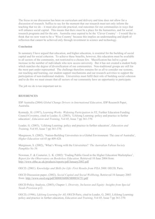 The focus in our discussion has been on curriculum and delivery and time does not allow for a
discussion of research. Suffice to say for the moment that our research must not only inform the
teaching that we do – it must also provide practical, real outcomes for our communities in ways that
will enhance social capital. This means that there must be a place for the humanities, and for social
research programs and for the arts. Australia once aspired to be the ‘Clever Country’ – I would like to
think that we now want to be a ‘Wise Country’ because this implies an understanding and depth of
reflection that cannot be achieved only through investment in science and technology.

Conclusion

In summary I have argued that education, and higher education, is essential for the building of social
capital and for social cohesion. To achieve these benefits, however, this education must be available
to all sectors of the community, not restricted to a chosen few. Massification has led to a great
increase in the number of individuals who now access university. But it has not created a student body
which matches the degree of diversification of our communities. Non-traditional groups are still for
the most part under represented. The challenge therefore remains for us all to consider our systems,
our teaching and learning, our student support mechanisms and our research activities to support the
participation of non-traditional students. Universities must fulfil their role of building social cohesion
and to do this we must ensure that all sectors of our community have an opportunity to participate.

The job we do is too important not to.


REFERENCES

IDP Australia (2004) Global Change Drivers in International Education, IDP Research Paper,
Australia.

Kennedy, H. (1997), Learning Works: Widening Participation in FE, Further Education Funding
Council Coventry, cited in Leader, G. (2003), ‘Lifelong Learning: policy and practice in further
education’, Education and Training, Vol 45, Issue 7 pp 361-370.

Leader, G. (2003), ‘Lifelong Learning: policy and practice in further education’, Education and
Training, Vol 45, Issue 7 pp 361-370.

Marginson, S. (2002), ‘Nation-Building Universities in a Global Environment: The case of Australia’,
Higher Education vol 43 pp 409-428.

Marginson, S. (2002), ‘What’s Wrong with the Universities?’ The Australian Fabian Society
Pamphlet No 59.

Newman, F. & Couturier, L. K. (2002) ‘Trading Public Good in the Higher Education Marketplace’,
Report for the Observatory on Borderless Education. Retrieved 10 June 2004 from:
http://www.obhe.ac.uk/products/reports/pdf/January2002.pdf

OECD. (2001). Knowledge and Skills for Life: First Results from PISA 2000. OECD, Paris.

OECD Discussion paper, (2002), Social Capital and Social Wellbeing, Retrieved 10 January 2003
from: http://www.oecd.org/pdf/M00036000/M00036751.pdf

OECD Policy Analysis, (2003), Chapter 1, Diversity, Inclusion and Equity: Insights from Special
Needs Provision p12.

OECD, (1996), Lifelong Learning for All, OECD Paris, cited in Leader, G, 2003, Lifelong Learning:
policy and practice in further education, Education and Training, Vol 45, Issue 7 pp 361-370.
 