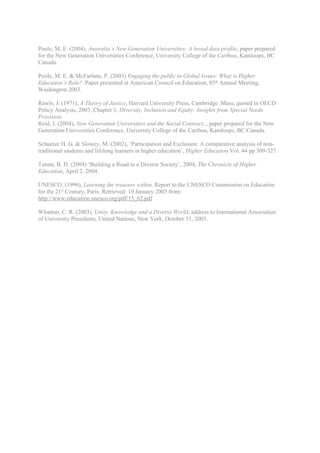 Poole, M. E. (2004), Australia’s New Generation Universities: A broad data profile, paper prepared
for the New Generation Universities Conference, University College of the Cariboo, Kamloops, BC
Canada.

Poole, M. E. & McFarlane, P. (2003) Engaging the public in Global Issues: What is Higher
Education’s Role? Paper presented at American Council on Education, 85th Annual Meeting,
Washington 2003.

Rawls, J. (1971), A Theory of Justice, Harvard University Press, Cambridge ,Mass, quoted in OECD
Policy Analysis, 2003, Chapter 1, Diversity, Inclusion and Equity: Insights from Special Needs
Provision.
Reid, J. (2004), New Generation Universities and the Social Contract, , paper prepared for the New
Generation Universities Conference, University College of the Cariboo, Kamloops, BC Canada.

Schuetze H. G. & Slowey, M. (2002), ‘Participation and Exclusion: A comparative analysis of non-
traditional students and lifelong learners in higher education’, Higher Education Vol. 44 pp 309-327.

Tatum, B. D. (2004) ‘Building a Road to a Diverse Society’, 2004, The Chronicle of Higher
Education, April 2, 2004.

UNESCO, (1996), Learning the treasure within, Report to the UNESCO Commission on Education
for the 21st Century, Paris. Retrieved: 10 January 2003 from:
http://www.education.unesco.org/pdf/15_62.pdf

Wharton, C. R. (2003), Unity, Knowledge and a Diverse World, address to International Association
of University Presidents, United Nations, New York, October 31, 2003.
 