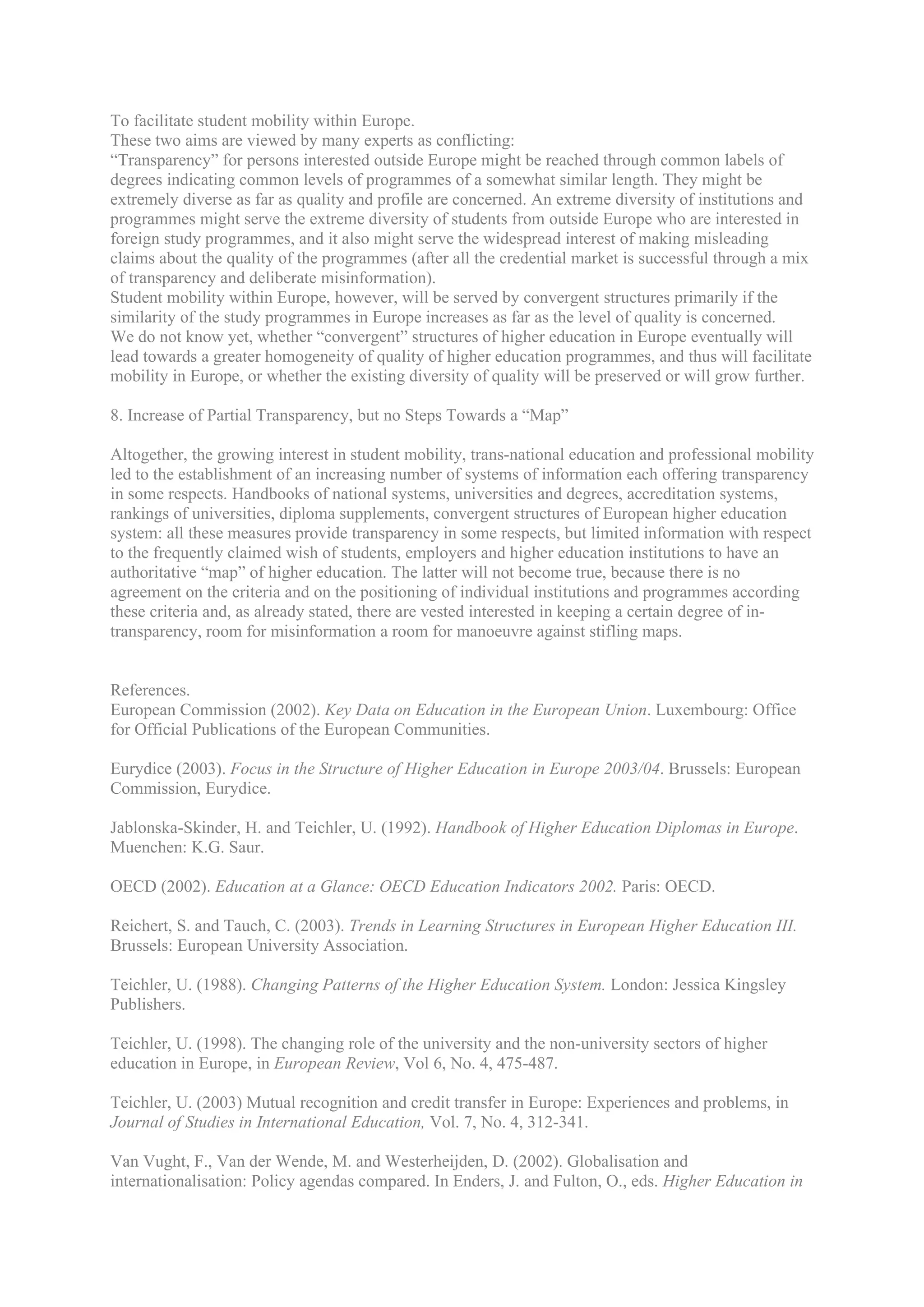 To facilitate student mobility within Europe.
These two aims are viewed by many experts as conflicting:
“Transparency” for persons interested outside Europe might be reached through common labels of
degrees indicating common levels of programmes of a somewhat similar length. They might be
extremely diverse as far as quality and profile are concerned. An extreme diversity of institutions and
programmes might serve the extreme diversity of students from outside Europe who are interested in
foreign study programmes, and it also might serve the widespread interest of making misleading
claims about the quality of the programmes (after all the credential market is successful through a mix
of transparency and deliberate misinformation).
Student mobility within Europe, however, will be served by convergent structures primarily if the
similarity of the study programmes in Europe increases as far as the level of quality is concerned.
We do not know yet, whether “convergent” structures of higher education in Europe eventually will
lead towards a greater homogeneity of quality of higher education programmes, and thus will facilitate
mobility in Europe, or whether the existing diversity of quality will be preserved or will grow further.

8. Increase of Partial Transparency, but no Steps Towards a “Map”

Altogether, the growing interest in student mobility, trans-national education and professional mobility
led to the establishment of an increasing number of systems of information each offering transparency
in some respects. Handbooks of national systems, universities and degrees, accreditation systems,
rankings of universities, diploma supplements, convergent structures of European higher education
system: all these measures provide transparency in some respects, but limited information with respect
to the frequently claimed wish of students, employers and higher education institutions to have an
authoritative “map” of higher education. The latter will not become true, because there is no
agreement on the criteria and on the positioning of individual institutions and programmes according
these criteria and, as already stated, there are vested interested in keeping a certain degree of in-
transparency, room for misinformation a room for manoeuvre against stifling maps.


References.
European Commission (2002). Key Data on Education in the European Union. Luxembourg: Office
for Official Publications of the European Communities.

Eurydice (2003). Focus in the Structure of Higher Education in Europe 2003/04. Brussels: European
Commission, Eurydice.

Jablonska-Skinder, H. and Teichler, U. (1992). Handbook of Higher Education Diplomas in Europe.
Muenchen: K.G. Saur.

OECD (2002). Education at a Glance: OECD Education Indicators 2002. Paris: OECD.

Reichert, S. and Tauch, C. (2003). Trends in Learning Structures in European Higher Education III.
Brussels: European University Association.

Teichler, U. (1988). Changing Patterns of the Higher Education System. London: Jessica Kingsley
Publishers.

Teichler, U. (1998). The changing role of the university and the non-university sectors of higher
education in Europe, in European Review, Vol 6, No. 4, 475-487.

Teichler, U. (2003) Mutual recognition and credit transfer in Europe: Experiences and problems, in
Journal of Studies in International Education, Vol. 7, No. 4, 312-341.

Van Vught, F., Van der Wende, M. and Westerheijden, D. (2002). Globalisation and
internationalisation: Policy agendas compared. In Enders, J. and Fulton, O., eds. Higher Education in
 