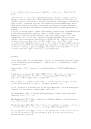 of class inequalities and even produce new inequalities, besides adding to the problems of
quality.

Of all, the absence of a clear coherent explicit long term policy perspective on higher education in
developing countries is the hallmark of the present higher education. As a result, either adhocism
continues to prevail, or in the absence of even adhoc policies chaos is created by the several actors of
higher education – government, institutions of higher education, and most importantly the private
sector. Market forces have become very active; but since the markets in developing countries are
‘incomplete’ and ‘imperfect’, the outcomes are also far from perfect, and in fact, in some areas, are
disastrous.
In sum, the recent trends indicate a growing public apathy for higher education, followed by reduction
in public expenditures on higher education. Along with all these, absence of any policy on
development of higher education, that is helping erratic and unregulated growth of private higher
education, may lead us to argue that we are rapidly marching towards laissez-faireism in higher
education in developing countries. These could be attributed to the faulty assumptions that (a) higher
education is not important for development and (b) the State can as well withdraw from its
responsibility of providing higher education in favour of the markets. The doctrine of laissez-faireism,
which means minimum State intervention and allowing of activities to take their own natural course,
was described by Thomas Carlyle as “anarchy plus the constable.” Since the constable is weak, we
have only anarchy in the higher education scene in developing countries.



References

Castells, Manuel (1994) The University System: Engine of Development in the New World Economy,
in Jamil Salmi and Adriaan M. Vespoor (eds.) (1994) Revitalizing Higher Education. Oxford:
Pergamon, pp. 14-40.

Johnstone, Bruce (1999) Privatization in and of Higher Education in the US. Buffalo Education.
pp.1-3.

Psacharopoulos, George and Harry Patrinos (2002) Returns to Investment in Education: A
Further Update. World Bank Policy Research Working Paper 2881. Washington DC.
[http://econ.worldbank.org/files/18081_wps2881.pdf]

Raines, J. Patrick and Charles G. Leathers (2003) The Economic Institutions of Higher Education:
Economic Theories of University Behavior. Cheltenham, UK: Edward Elgar.

TFHES [Task Force on Higher Education and Society] (2000) Higher Education in Developing
Countries: Peril and Promise. Washington DC: World Bank.

Tilak, Jandhyala B G (1991) Privatization of Higher Education. Prospects: Quarterly Review of
Education (Unesco) 21 (2): 227-39.

Tilak, Jandhyala B G (1997) Effects of Adjustment on Education: A Review of Asian Experience,"
Prospects 27 (1) (March): 85-107

Tilak, Jandhyala B G (2002) Higher Education Under Structural Adjustment, in Economic Institutions
in India (eds.: P. Banerjee and F. Richter), London: Palgrave Macmillan, pp. 289-341

Tilak, Jandhyala B G (2003) Higher Education and Development, in the Handbook on Educational
Research in the Asia Pacific Region (eds. J.P. Kleeves & Ryo Watanabe) Dordrecht: Kluwer
Academic Publishers, pp. 809-26
 