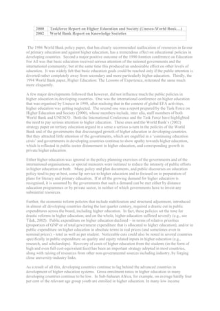 2000     Taskforce Report on Higher Education and Society (Unesco-World Bank…)
      2002     World Bank Report on Knowledge Societies


 The 1986 World Bank policy paper, that has clearly recommended reallocation of resources in favour
of primary education and against higher education, has a tremendous effect on educational policies in
developing countries. Second a major positive outcome of the 1990 Jomtien conference on Education
For All was that basic education received serious attention of the national governments and the
international community; but at the same time this produced an undesirable effect on other levels of
education. It was widely felt that basic education goals could be reached only if the public attention is
diverted rather completely away from secondary and more particularly higher education. Thirdly, the
1994 World Bank paper, Higher Education: The Lessons of Experience, reiterated the same much
more eloquently.

A few major developments followed that however, did not influence much the public policies in
higher education in developing countries. One was the international conference on higher education
that was organised by Unesco in 1998, after realising that in the context of global EFA activities,
higher education was getting neglected. The second one was a report prepared by the Task Force on
Higher Education and Society (2000), whose members include, inter alia, staff members of both
World Bank and UNESCO. Both the International Conference and the Task Force have highlighted
the need to pay serious attention to higher education. These ones and the World Bank’s (2002)
strategy paper on tertiary education argued in a sense a serious u-turn in the policies of the World
Bank and of the governments that discouraged growth of higher education in developing countries.
But they attracted little attention of the governments, which are engulfed in a ‘continuing education
crisis’ and governments in developing countries continue to show apathy towards higher education,
which is reflected in public sector disinterment in higher education, and corresponding growth in
private higher education.

Either higher education was ignored in the policy planning exercises of the governments and of the
international organisations, or special measures were initiated to reduce the intensity of public efforts
in higher education or both. Many policy and plan documents, and public discourses on education
policy tend to pay at best, some lip service to higher education and to focused on to preparation of
plans for literacy and primary education. If at all the growing demand for higher education is
recognised, it is assumed by the governments that such a demand can be met either by distance
education programmes or by private sector, in neither of which governments have to invest any
substantial resources.

Further, the economic reform policies that include stabilization and structural adjustment, introduced
in almost all developing countries during the last quarter century, required a drastic cut in public
expenditures across the board, including higher education. In fact, these policies set the tone for
drastic reforms in higher education; and on the whole, higher education suffered severely (e.g., see
Tilak, 2002). Public expenditure on higher education declined – in terms of relative priorities
(proportion of GNP or of total government expenditure that is allocated to higher education), and/or in
public expenditure on higher education in absolute terms in real prices (and sometimes even in
nominal prices) – total as well as per student. Noticeable cuts could also be noted in several countries
specifically in public expenditure on quality and equity related inputs in higher education (e.g.,
research, and scholarships). Recovery of costs of higher education from the students (in the form of
high and even full cost-equivalent fees) has been an important strategy adopted in most countries,
along with raising of resources from other non-governmental sources including industry, by forging
close university-industry links.

As a result of all this, developing countries continue to lag behind the advanced countries in
development of higher education systems. Gross enrolment ratios in higher education in many
developing countries continue to be low. In Sub-Saharan Africa, for example, on average hardly four
per cent of the relevant age group youth are enrolled in higher education. In many low income
 
