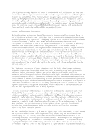 After all, private sector, by definition and nature, is associated with profit, self-interests, and short-term
considerations. Wherever private sector expanded, it created more problems than it solved, in the spheres
of quality and equity (Tilak, 1991). Basically, it is not enough if higher education is expanded by any
means, say through privatisation. Societies, e.g., Latin American counties, and Philippines in East Asia
that are having higher education systems which are predominantly private could not progress much –
economically, socially, politically or even educationally. The exceptions are very few, e.g., Korea and
Japan. It is only those societies where public higher education system expanded well, such as those in
Europe and North America that could reach high levels of development.

Summary and Concluding Observations

Higher education is an important form of investment in human capital development. In fact, it
can be regarded as a high level or a specialised form of human capital, contribution of which to
economic growth is very significant. It is rightly regarded as the “engine of development in the
new world economy” (Castells, 1994, p.14). The contribution of higher education to
development can be varied: it helps in the rapid industrialization of the economy, by providing
manpower with professional, technical and managerial skills. In the present context of
transformation of nations into knowledge economies and knowledge societies, higher education
provides not just educated workers, but knowledge workers to the growth of the economy. It
creates attitudes, and makes possible attitudinal changes necessary for the socialisation of the
individuals and the modernisation and overall transformation of the societies. Fourthly and most
importantly, higher education helps, through teaching and research in the creation, absorption
and dissemination of knowledge. Higher education also helps in the formation of a strong nation-
state and at the same time helps in globalisation. Lastly, higher education allows people to
enjoy an enhanced ‘life of mind’ offering the wider society both cultural and political benefits
(TFHES, 2000, p. 37).

But a look at the current scene in higher education reveals that higher education systems in many
developing countries are characterised with a crisis, rather a continuing crisis, with overcrowding,
inadequate staffing, deteriorating standards and quality, poor physical facilities, insufficient
equipment, and declining public budgets. More importantly, higher education is subject to neglect and
discrimination in public policy. Coherent long term policies for the development of higher education
for development of nations are indeed missing. National governments and international organisations
have to clearly recognise the critical importance of higher education in development. It is important to
note that no nation that has not expanded reasonably well its higher education system could achieve a
high level of economic development. International evidence shows that all advanced countries are
those that have a gross enrolment ratio of above 20 per cent.

The world experience with the policies of globalisation and structural adjustment is also rich
(Tilak, 1997). Comparing the experiences of several countries, one may conclude that these
policies succeeded only in those countries that have invested heavily in education, including
specifically higher education. The converse is also true. These policies could not yield good
results in those countries that have made low and inadequate levels of investment in higher
education, reflected in low levels of educational levels of workforce, as in countries in South
Asia, Southeast Asia and many countries in sub-Saharan Africa. After all, globalisation,
including international competition, to be successful, requires highly skilled manpower,
produced by higher education systems.

But for a couple of exceptions (e.g., Korea and Japan), large scale cross-country evidence shows
that higher education systems which are predominantly private, may not produce significant
economic pay-offs, and certainly will not be able to contribute to the transformation of the
developing economies into developed/advanced economies. The example of the Philippines in
Asia, and in general, the Latin American countries collaborate to this. The role of the state is
very important in providing and financing education everywhere. Excessive reliance of the
governments on private sector for the development of higher education may lead to strengthening
 