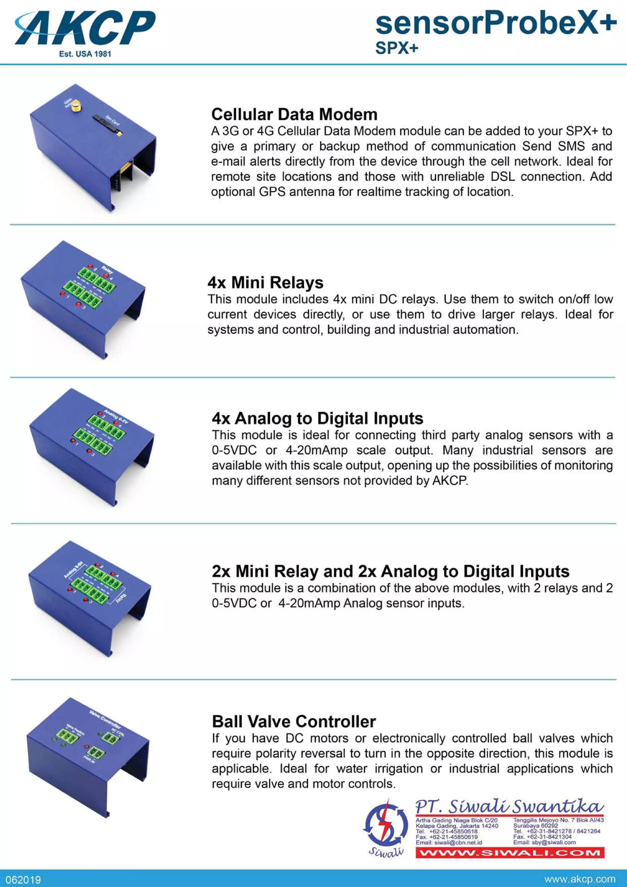 062019 www.akcp.com
VVVVVV_S.VV~L._C::C>IVI
AMa Gading Niaga Blok C/20
Kelapa Gading. Jakarta 14240
Tel. +62·21-45850618
Fax. +62·21-45850619
Email: siwali@cbn.nel.id
~"u"~~~8~~~~ No.7 BiokAU43
Tel•• $2·31·8421278/8421264
Fax•• 62·3HI421304
Email;sby@$iwal1.com
PT. S[M)a.Lv SwCUt'J<,cv
Ball Valve Controller
If you have DC motors or electronically controlled ball valves which
require polarity reversal to turn in the opposite direction, this module is
applicable. Ideal for water irrigation or industrial applications which
require valve and motor controls.
2x Mini Relay and 2x Analog to Digital Inputs
This module is a combination of the above modules, with 2 relays and 2
0-5VDC or 4-20mAmp Analog sensor inputs.
4x Analog to Digital Inputs
This module is ideal for connecting third party analog sensors with a
0-5VDC or 4-20mAmp scale output. Many industrial sensors are
available with this scale output, opening up the possibilities of monitoring
many different sensors not provided byAKCP.
4x Mini Relays
This module includes 4x mini DC relays. Use them to switch on/off low
current devices directly, or use them to drive larger relays. Ideal for
systems and control, building and industrial automation.
Cellular Data Modem
A 3G or 4G Cellular Data Modem module can be added to your SPX+ to
give a primary or backup method of communication Send SMS and
e-mail alerts directly from the device through the cell network. Ideal for
remote site locations and those with unreliable DSL connection. Add
optional GPS antenna for realtime tracking of location.
<AKCP sensorProbeX+
SPX+Est. USA 1981
 