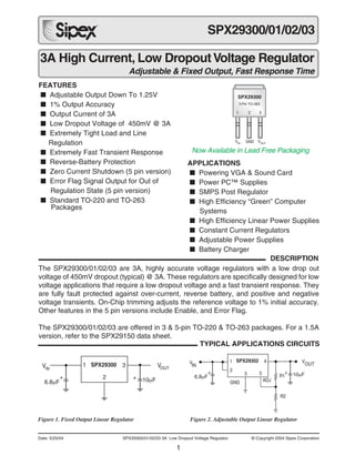 1
Date: 5/25/04 SPX29300/01/02/03 3A Low Dropout Voltage Regulator © Copyright 2004 Sipex Corporation
3A High Current, Low DropoutVoltage Regulator
Adjustable & Fixed Output, Fast Response Time
SPX29300/01/02/03
FEATURES
■ Adjustable Output Down To 1.25V
■ 1% Output Accuracy
■ Output Current of 3A
■ Low Dropout Voltage of 450mV @ 3A
■ Extremely Tight Load and Line
Regulation
■ Extremely Fast Transient Response
■ Reverse-Battery Protection
■ Zero Current Shutdown (5 pin version)
■ Error Flag Signal Output for Out of
Regulation State (5 pin version)
■ Standard TO-220 and TO-263
Packages
®
The SPX29300/01/02/03 are 3A, highly accurate voltage regulators with a low drop out
voltage of 450mV dropout (typical) @ 3A. These regulators are specifically designed for low
voltage applications that require a low dropout voltage and a fast transient response. They
are fully fault protected against over-current, reverse battery, and positive and negative
voltage transients. On-Chip trimming adjusts the reference voltage to 1% initial accuracy.
Other features in the 5 pin versions include Enable, and Error Flag.
The SPX29300/01/02/03 are offered in 3 & 5-pin TO-220 & TO-263 packages. For a 1.5A
version, refer to the SPX29150 data sheet.
APPLICATIONS
■ Powering VGA & Sound Card
■ Power PC™ Supplies
■ SMPS Post Regulator
■ High Efficiency “Green” Computer
Systems
■ High Efficiency Linear Power Supplies
■ Constant Current Regulators
■ Adjustable Power Supplies
■ Battery Charger
Figure 1. Fixed Output Linear Regulator Figure 2. Adjustable Output Linear Regulator
SPX29302 V
OUTV
IN
GND ADJ
1
2
3
4
5 R1
R2
6.8µF
+ + 10µF
SPX29300 VOUTVIN
6.8µF
+ + 10µF
1
2
3
DESCRIPTION
Now Available in Lead Free Packaging
1 2 3
SPX29300
3 Pin TO-263
GNDVIN
VOUT
TYPICAL APPLICATIONS CIRCUITS
 