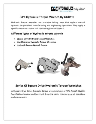 SPX Hydraulic Torque Wrench By GGHYD
Hydraulic Torque wrenches are precision bolting tools that replace manual
spanners in specialized manufacturing and engineering operations. They apply a
specific torque to a nut or bolt to either tighten or loosen it.
Different Types of Hydraulic Torque Wrench
• Square Drive Hydraulic Torque Wrenches
• Low Clearance Hydraulic Torque Wrenches
• Hydraulic Torque Wrench Pumps
Series Of Square Drive Hydraulic Torque Wrenches
All Square Drive Series hydraulic torque wrenches have a 7075 Aircraft Quality
Specification housing and have just 3 moving parts, ensuring ease of operation
and maintenance.
 