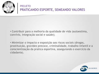 PROJETO
PRATICANDO ESPORTE, SEMEANDO VALORES
• Contribuir para a melhoria da qualidade de vida (autoestima,
convívio, integração social e saúde);
• Minimizar o impacto e exposição aos riscos sociais (drogas,
prostituição, gravidez precoce, criminalidade, trabalho infantil e a
conscientização da pratica esportiva, assegurando o exercício da
cidadania).
 