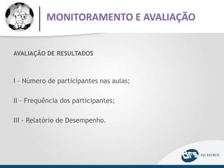 AVALIAÇÃO DE RESULTADOS
I - Número de participantes nas aulas;
II - Frequência dos participantes;
III - Relatório de Desempenho.
MONITORAMENTO E AVALIAÇÃO
 