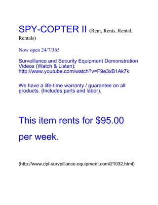 SPY-COPTER II (Rent, Rents, Rental,
Rentals)

Now open 24/7/365

Surveillance and Security Equipment Demonstration
Videos (Watch & Listen):
http://www.youtube.com/watch?v=F9e3xB1Ak7k

We have a life-time warranty / guarantee on all
products. (Includes parts and labor).




This item rents for $95.00
per week.

(http://www.dpl-surveillance-equipment.com/21032.html)
 